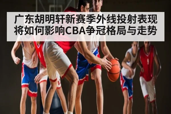 广东胡明轩新赛季外线投射表现将如何影响CBA争冠格局与走势