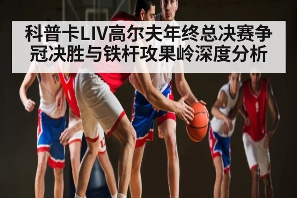科普卡LIV高尔夫年终总决赛争冠决胜与铁杆攻果岭深度分析