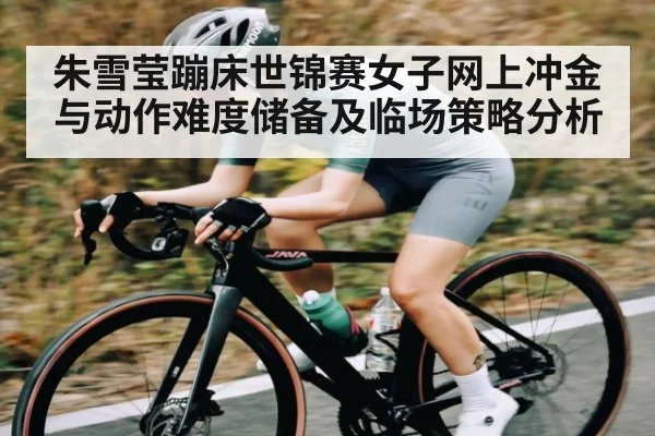 朱雪莹蹦床世锦赛女子网上冲金与动作难度储备及临场策略分析