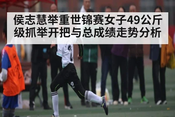 侯志慧举重世锦赛女子49公斤级抓举开把与总成绩走势分析