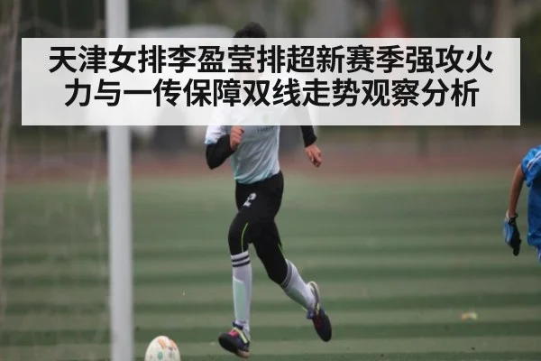 天津女排李盈莹排超新赛季强攻火力与一传保障双线走势观察分析