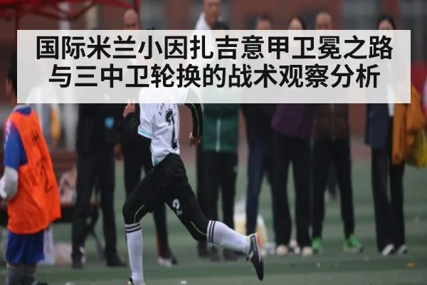 国际米兰小因扎吉意甲卫冕之路与三中卫轮换的战术观察分析